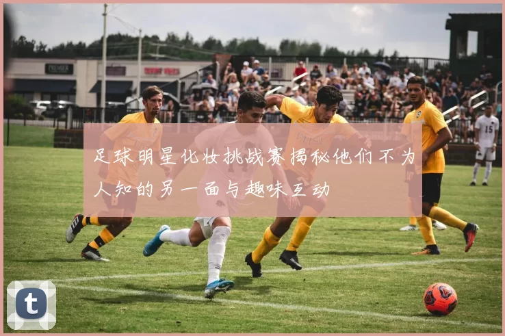 足球明星化妆挑战赛揭秘他们不为人知的另一面与趣味互动