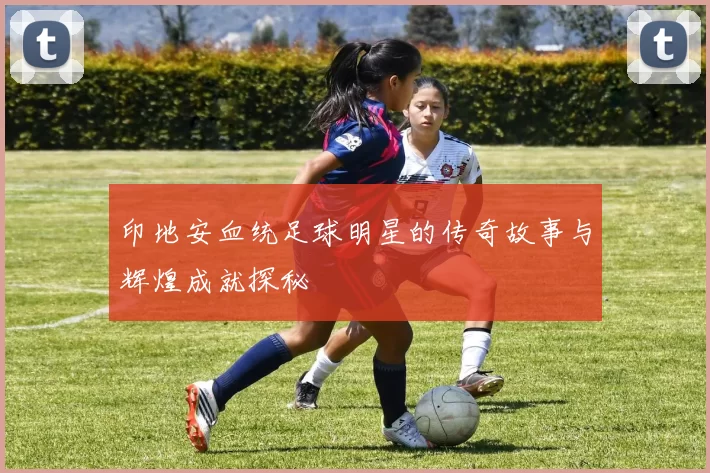 印地安血统足球明星的传奇故事与辉煌成就探秘