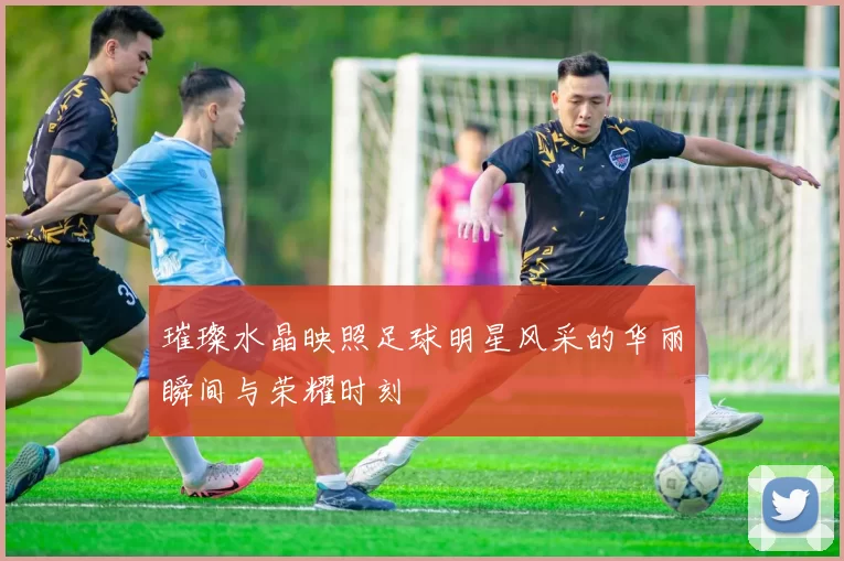 璀璨水晶映照足球明星风采的华丽瞬间与荣耀时刻