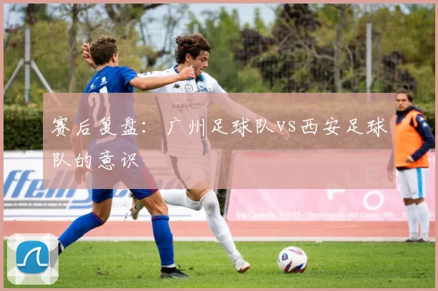 赛后复盘：广州足球队vs西安足球队的意识