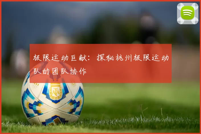 极限运动巨献：探秘杭州极限运动队的团队协作