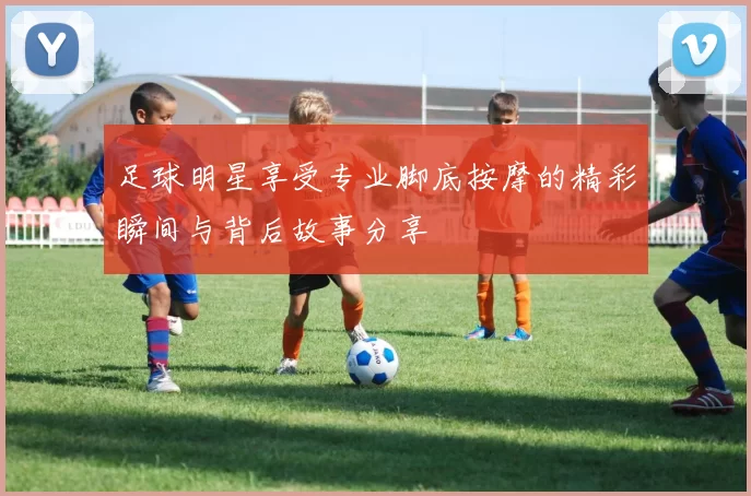 足球明星享受专业脚底按摩的精彩瞬间与背后故事分享