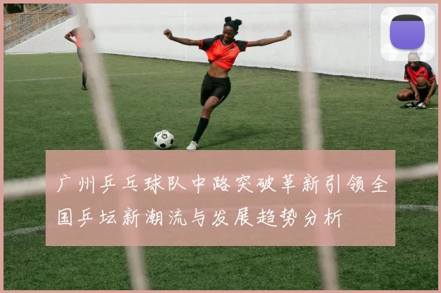 广州乒乓球队中路突破革新引领全国乒坛新潮流与发展趋势分析