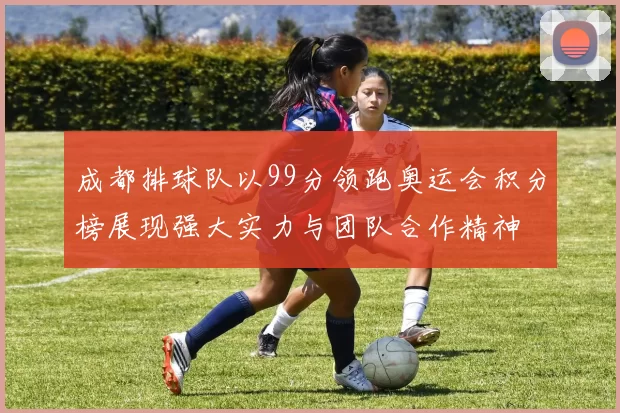 成都排球队以99分领跑奥运会积分榜展现强大实力与团队合作精神